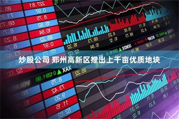 炒股公司 郑州高新区推出上千亩优质地块