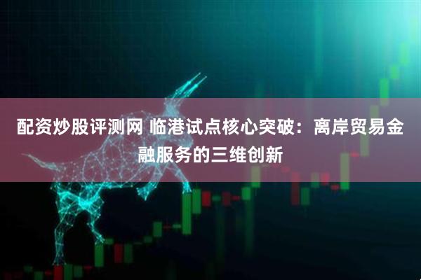 配资炒股评测网 临港试点核心突破：离岸贸易金融服务的三维创新