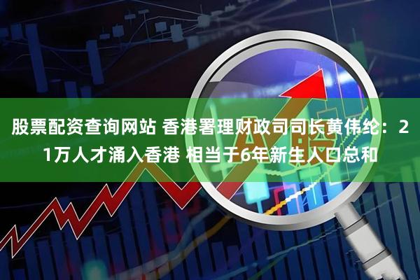 股票配资查询网站 香港署理财政司司长黄伟纶：21万人才涌入香港 相当于6年新生人口总和