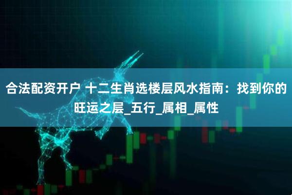 合法配资开户 十二生肖选楼层风水指南：找到你的旺运之层_五行_属相_属性