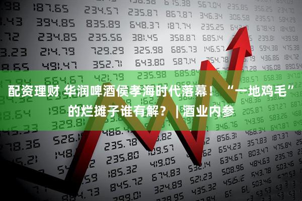 配资理财 华润啤酒侯孝海时代落幕！ “一地鸡毛”的烂摊子谁有解？ | 酒业内参