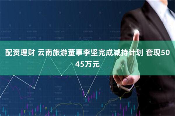 配资理财 云南旅游董事李坚完成减持计划 套现5045万元