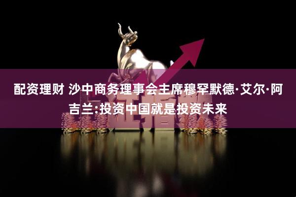 配资理财 沙中商务理事会主席穆罕默德·艾尔·阿吉兰:投资中国就是投资未来