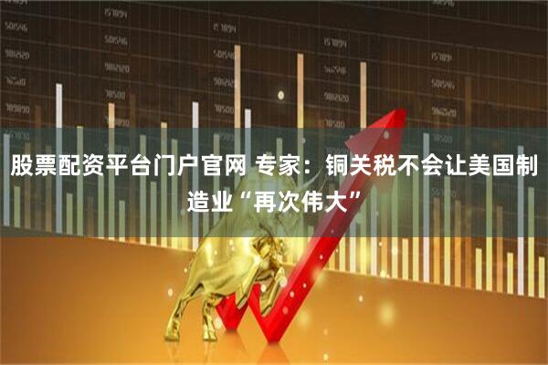 股票配资平台门户官网 专家：铜关税不会让美国制造业“再次伟大”