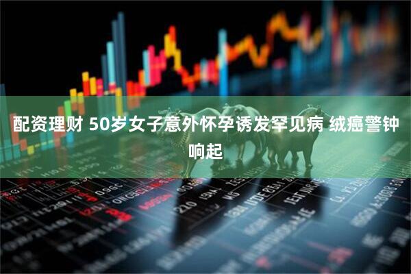配资理财 50岁女子意外怀孕诱发罕见病 绒癌警钟响起
