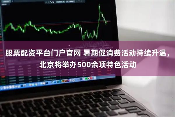股票配资平台门户官网 暑期促消费活动持续升温，北京将举办500余项特色活动