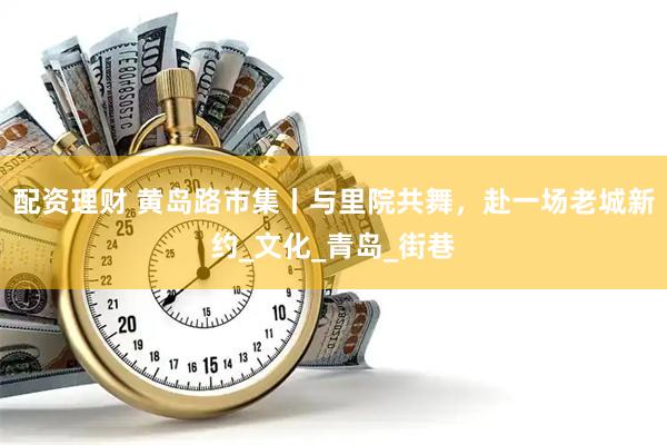 配资理财 黄岛路市集丨与里院共舞，赴一场老城新约_文化_青岛_街巷