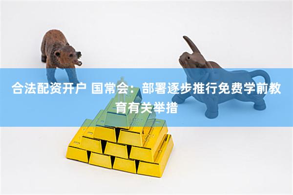 合法配资开户 国常会：部署逐步推行免费学前教育有关举措