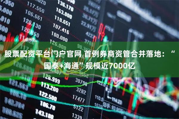 股票配资平台门户官网 首例券商资管合并落地：“国泰+海通”规模近7000亿
