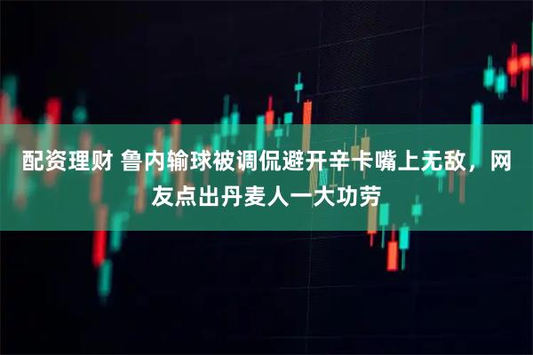 配资理财 鲁内输球被调侃避开辛卡嘴上无敌，网友点出丹麦人一大功劳
