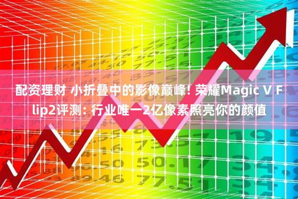 配资理财 小折叠中的影像巅峰! 荣耀Magic V Flip2评测: 行业唯一2亿像素照亮你的颜值