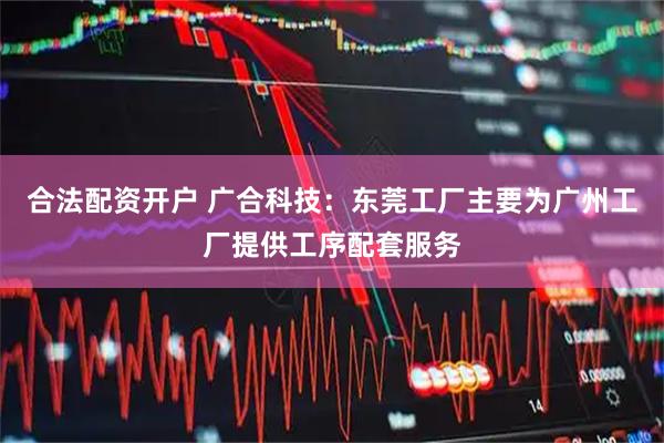 合法配资开户 广合科技：东莞工厂主要为广州工厂提供工序配套服务