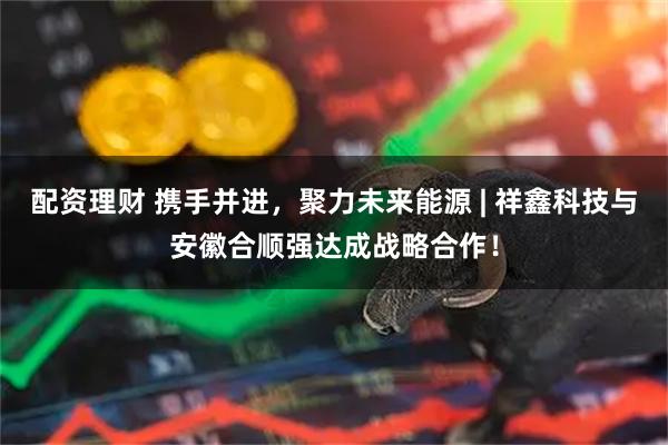 配资理财 携手并进,聚力未来能源 | 祥鑫科技与安徽合顺强达成战略合作!