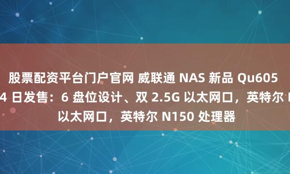 股票配资平台门户官网 威联通 NAS 新品 Qu605 定档 11 月 24 日发售：6 盘位设计、双 2.5G 以太网口，英特尔 N150 处理器
