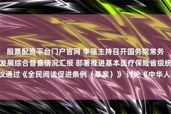 股票配资平台门户官网 李强主持召开国务院常务会议 听取推动高质量发展综合督查情况汇报 部署推进基本医疗保险省级统筹工作 审议通过《全民阅读促进条例（草案）》 讨论《中华人民共和国注册会计师法（修正草案）》