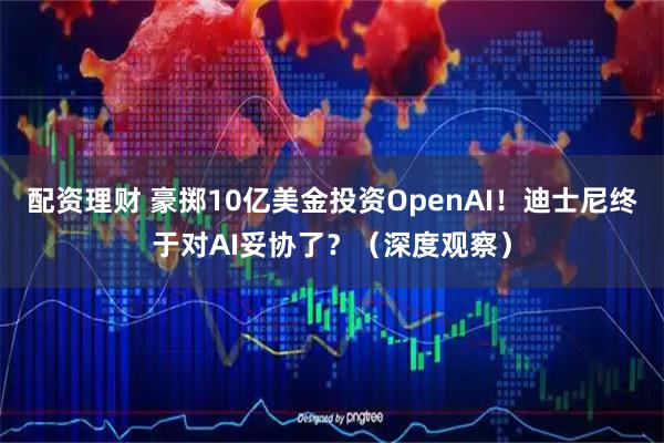 配资理财 豪掷10亿美金投资OpenAI!迪士尼终于对AI妥协了?(深度观察)