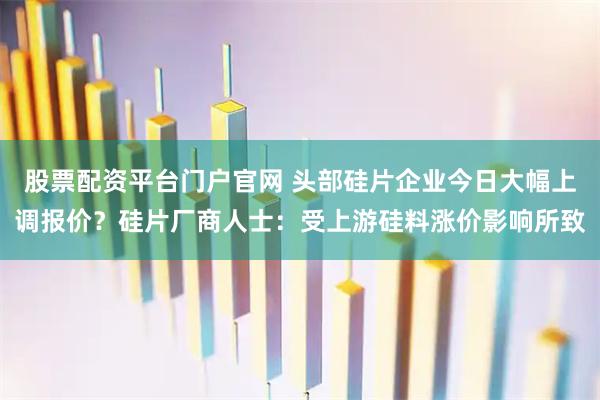 股票配资平台门户官网 头部硅片企业今日大幅上调报价？硅片厂商人士：受上游硅料涨价影响所致