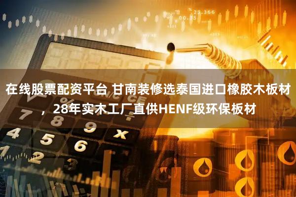 在线股票配资平台 甘南装修选泰国进口橡胶木板材，28年实木工厂直供HENF级环保板材