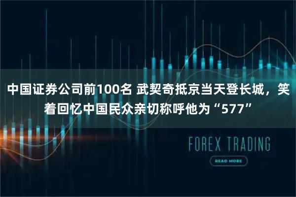 中国证券公司前100名 武契奇抵京当天登长城，笑着回忆中国民众亲切称呼他为“577”
